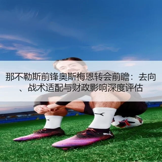 那不勒斯前锋奥斯梅恩转会前瞻：去向、战术适配与财政影响深度评估
